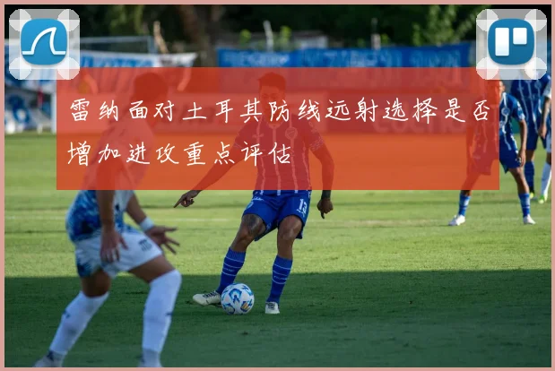 雷纳面对土耳其防线远射选择是否增加进攻重点评估