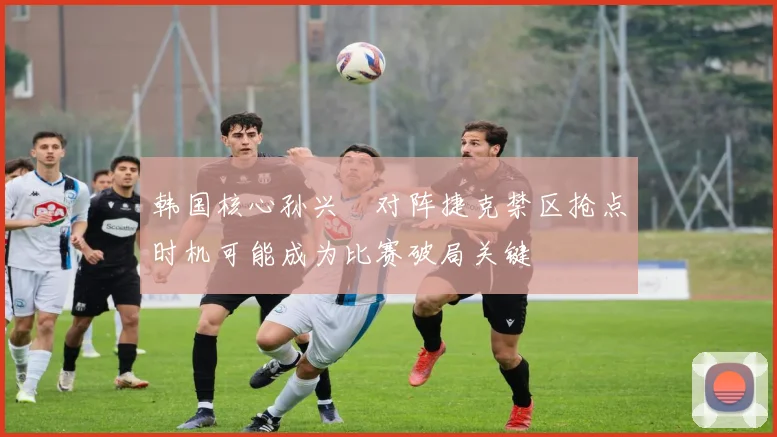 韩国核心孙兴慜对阵捷克禁区抢点时机可能成为比赛破局关键
