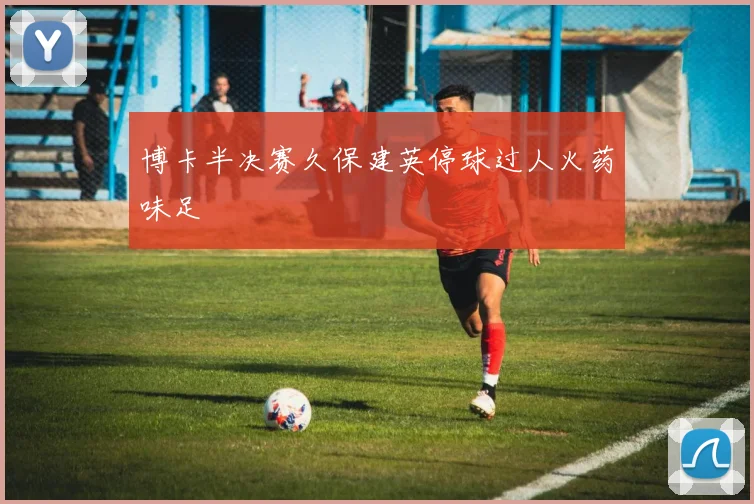 博卡半决赛久保建英停球过人火药味足