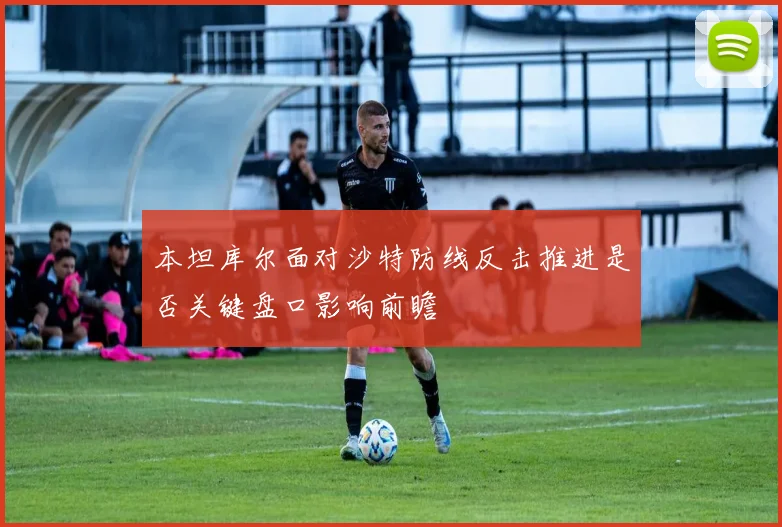 本坦库尔面对沙特防线反击推进是否关键盘口影响前瞻