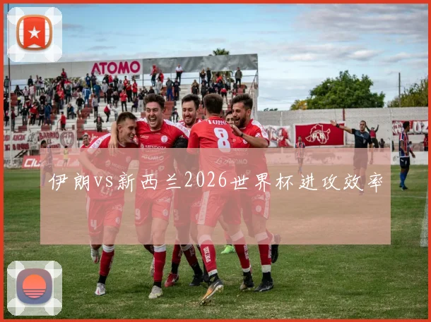 伊朗vs新西兰2026世界杯进攻效率