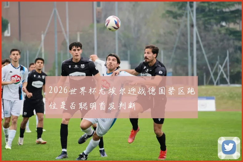 2026世界杯尤埃尔迎战德国禁区跑位是否聪明首发判断