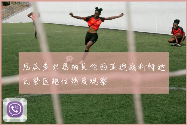 厄瓜多尔恩纳瓦伦西亚迎战科特迪瓦禁区跑位热度观察