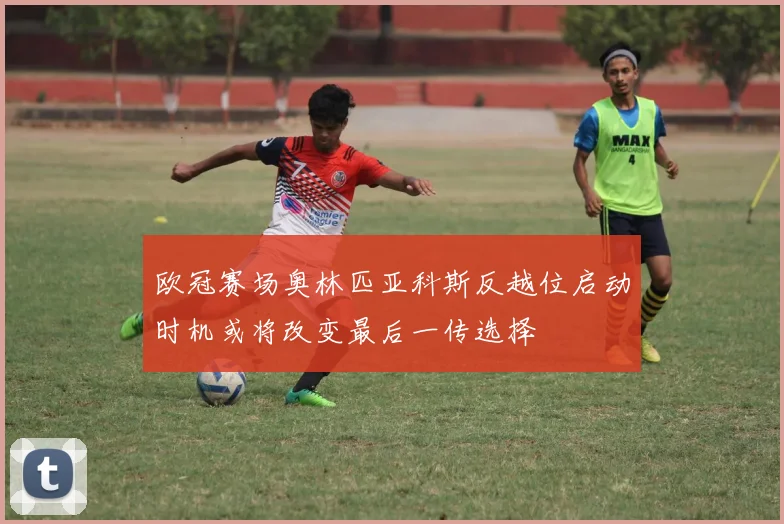 欧冠赛场奥林匹亚科斯反越位启动时机或将改变最后一传选择