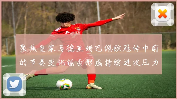 聚焦皇家马德里姆巴佩欧冠传中前的节奏变化能否形成持续进攻压力