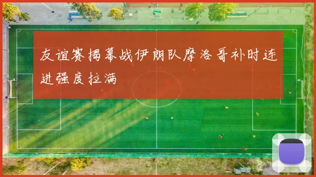 友谊赛揭幕战伊朗队摩洛哥补时连进强度拉满