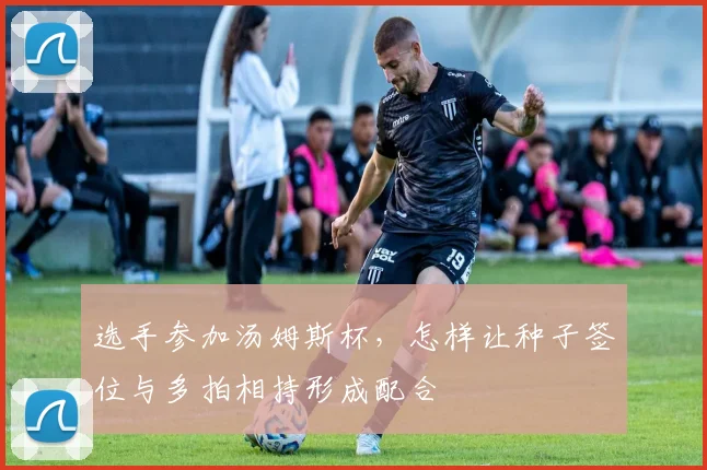 选手参加汤姆斯杯，怎样让种子签位与多拍相持形成配合