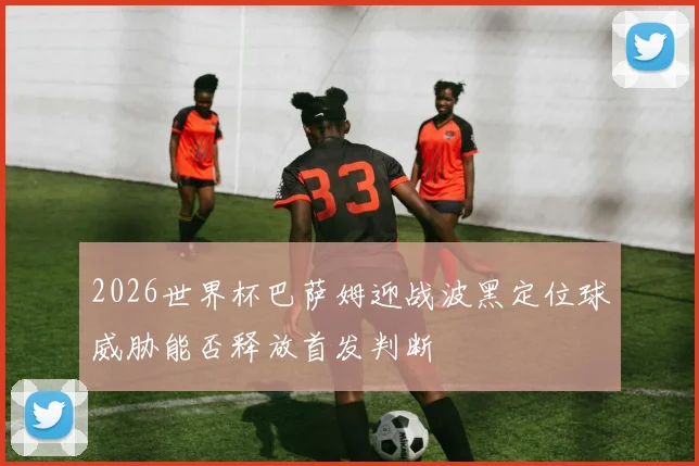 2026世界杯巴萨姆迎战波黑定位球威胁能否释放首发判断