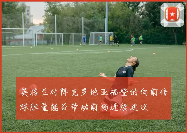 英格兰对阵克罗地亚福登的向前传球胆量能否带动前场连续进攻