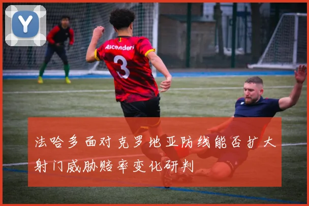 法哈多面对克罗地亚防线能否扩大射门威胁赔率变化研判