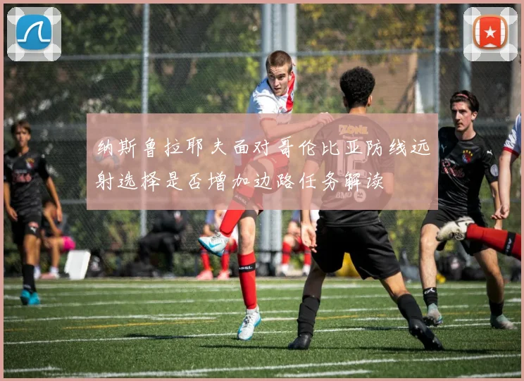 纳斯鲁拉耶夫面对哥伦比亚防线远射选择是否增加边路任务解读