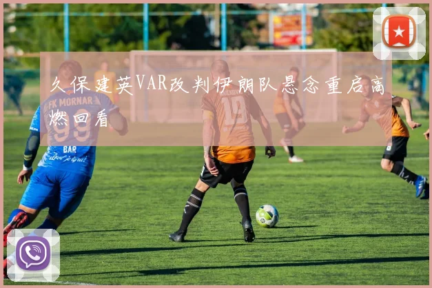 久保建英VAR改判伊朗队悬念重启高燃回看