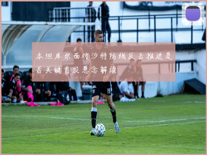 本坦库尔面对沙特防线反击推进是否关键首发悬念解读