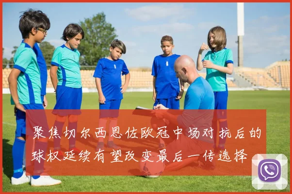 聚焦切尔西恩佐欧冠中场对抗后的球权延续有望改变最后一传选择