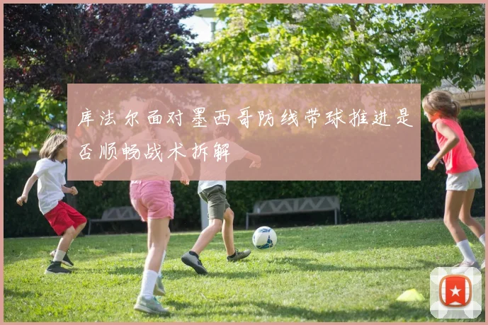 库法尔面对墨西哥防线带球推进是否顺畅战术拆解