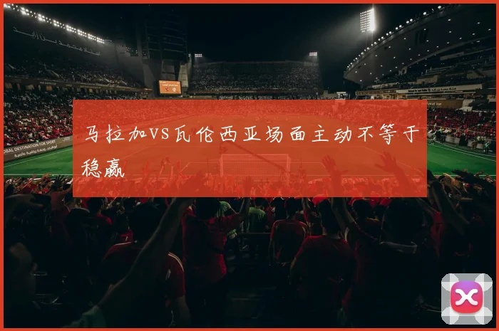 马拉加vs瓦伦西亚场面主动不等于稳赢