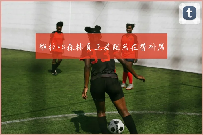维拉vs森林真正差距或在替补席