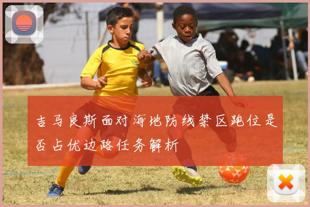吉马良斯面对海地防线禁区跑位是否占优边路任务解析