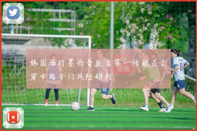 韩国面对墨西哥反击第一传能否打穿中路冷门风险研判